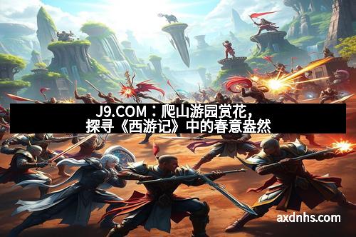 J9.COM：爬山游园赏花，探寻《西游记》中的春意盎然